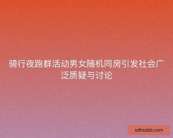 骑行夜跑群活动男女随机同房引发社会广泛质疑与讨论
