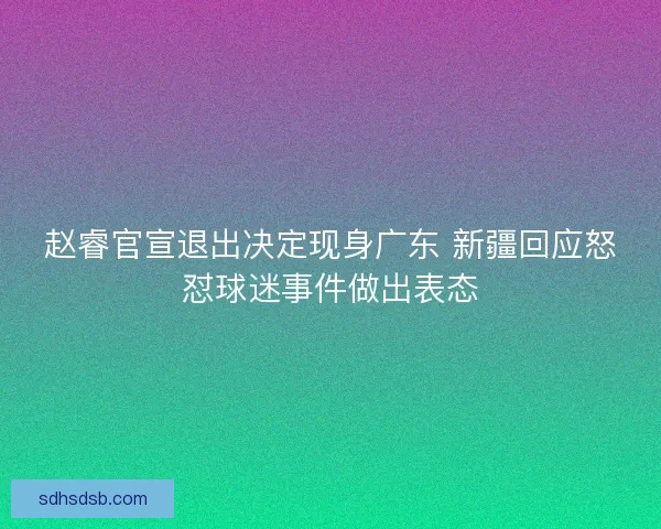 赵睿官宣退出决定现身广东 新疆回应怒怼球迷事件做出表态