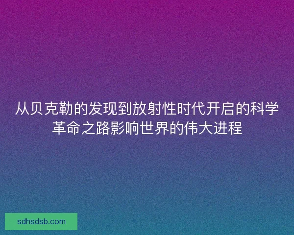 从贝克勒的发现到放射性时代开启的科学革命之路影响世界的伟大进程