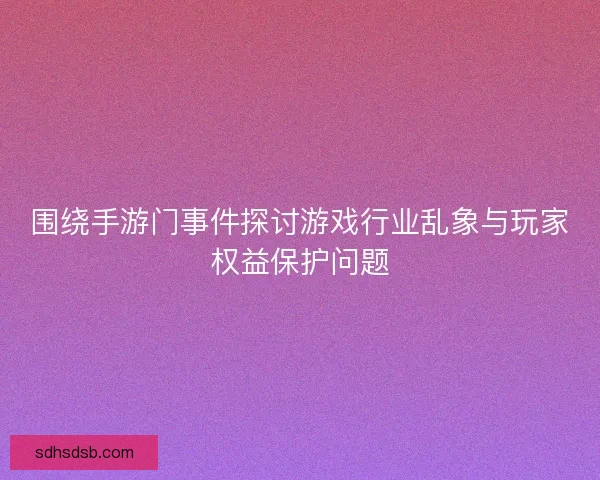 围绕手游门事件探讨游戏行业乱象与玩家权益保护问题