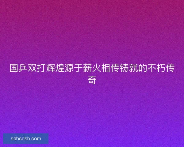 国乒双打辉煌源于薪火相传铸就的不朽传奇