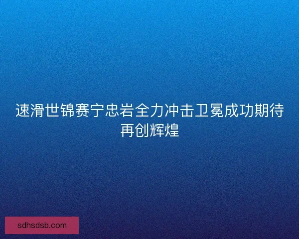 速滑世锦赛宁忠岩全力冲击卫冕成功期待再创辉煌