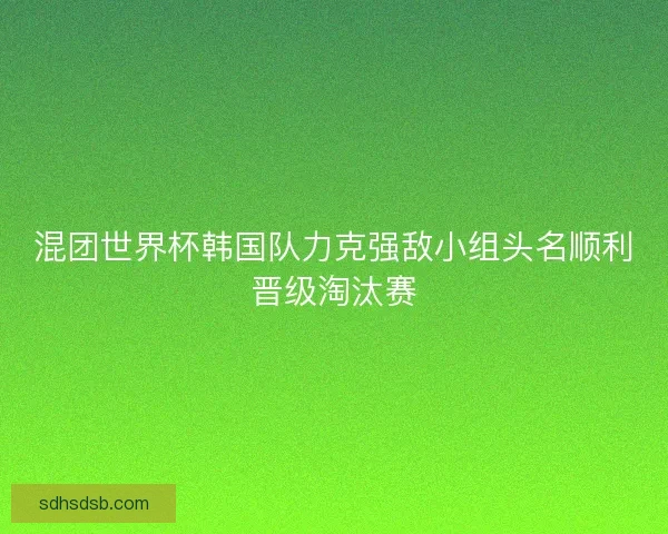 混团世界杯韩国队力克强敌小组头名顺利晋级淘汰赛