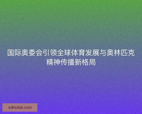 国际奥委会引领全球体育发展与奥林匹克精神传播新格局
